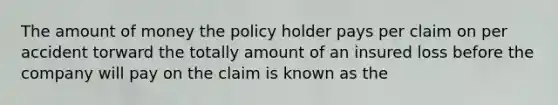 The amount of money the policy holder pays per claim on per accident torward the totally amount of an insured loss before the company will pay on the claim is known as the