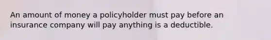 An amount of money a policyholder must pay before an insurance company will pay anything is a deductible.