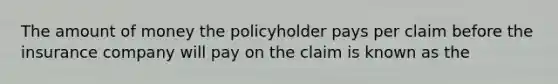 The amount of money the policyholder pays per claim before the insurance company will pay on the claim is known as the