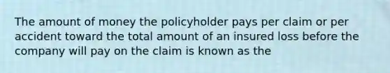 The amount of money the policyholder pays per claim or per accident toward the total amount of an insured loss before the company will pay on the claim is known as the