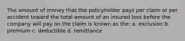 The amount of money that the policyholder pays per claim or per accident toward the total amount of an insured loss before the company will pay on the claim is known as the: a. exclusion b. premium c. deductible d. remittance