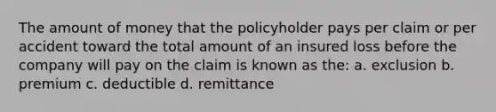 The amount of money that the policyholder pays per claim or per accident toward the total amount of an insured loss before the company will pay on the claim is known as the: a. exclusion b. premium c. deductible d. remittance