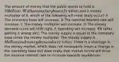 The amount of money that the public wants to hold is 10 billion. With a monetary base of2 billion and a money multiplier of 4, which of the following will most likely occur? A The monetary base will increase. B The nominal interest rate will increase. C The money multiplier will increase. D The money demand curve will shift right. E Spending will increase. KN (after getting it wrong ofc): The money supply is equal to the monetary base times the money multiplier. The money supply is 8 billion and money demand is10 billion. There is a shortage in the money market, which does not necessarily mean a change in the monetary base but does imply that market forces will drive the nominal interest rate to increase towards equilibrium.