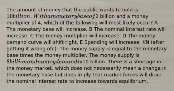 The amount of money that the public wants to hold is 10 billion. With a monetary base of2 billion and a money multiplier of 4, which of the following will most likely occur? A The monetary base will increase. B The nominal interest rate will increase. C The money multiplier will increase. D The money demand curve will shift right. E Spending will increase. KN (after getting it wrong ofc): The money supply is equal to the monetary base times the money multiplier. The money supply is 8 billion and money demand is10 billion. There is a shortage in the money market, which does not necessarily mean a change in the monetary base but does imply that market forces will drive the nominal interest rate to increase towards equilibrium.