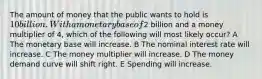 The amount of money that the public wants to hold is 10 billion. With a monetary base of2 billion and a money multiplier of 4, which of the following will most likely occur? A The monetary base will increase. B The nominal interest rate will increase. C The money multiplier will increase. D The money demand curve will shift right. E Spending will increase.