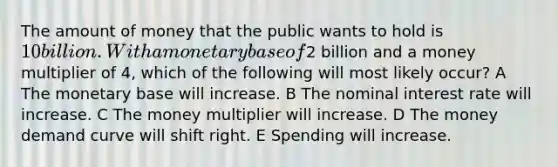 The amount of money that the public wants to hold is 10 billion. With a monetary base of2 billion and a money multiplier of 4, which of the following will most likely occur? A The monetary base will increase. B The nominal interest rate will increase. C The money multiplier will increase. D The money demand curve will shift right. E Spending will increase.