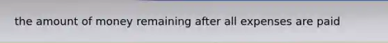 the amount of money remaining after all expenses are paid