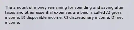 The amount of money remaining for spending and saving after taxes and other essential expenses are paid is called A) gross income. B) disposable income. C) discretionary income. D) net income.