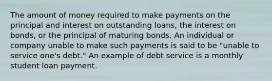 The amount of money required to make payments on the principal and interest on outstanding loans, the interest on bonds, or the principal of maturing bonds. An individual or company unable to make such payments is said to be "unable to service one's debt." An example of debt service is a monthly student loan payment.