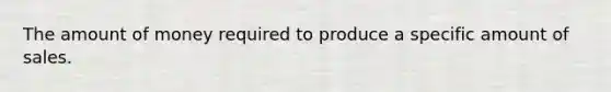 The amount of money required to produce a specific amount of sales.