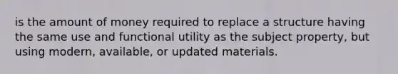 is the amount of money required to replace a structure having the same use and functional utility as the subject property, but using modern, available, or updated materials.