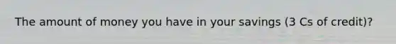 The amount of money you have in your savings (3 Cs of credit)?
