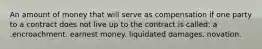 An amount of money that will serve as compensation if one party to a contract does not live up to the contract is called: a .encroachment. earnest money. liquidated damages. novation.