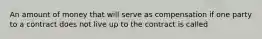 An amount of money that will serve as compensation if one party to a contract does not live up to the contract is called