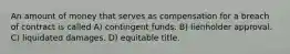 An amount of money that serves as compensation for a breach of contract is called A) contingent funds. B) lienholder approval. C) liquidated damages. D) equitable title.