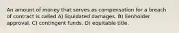 An amount of money that serves as compensation for a breach of contract is called A) liquidated damages. B) lienholder approval. C) contingent funds. D) equitable title.