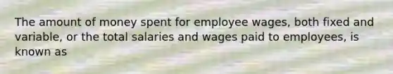 The amount of money spent for employee wages, both fixed and variable, or the total salaries and wages paid to employees, is known as