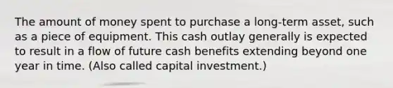 The amount of money spent to purchase a long-term asset, such as a piece of equipment. This cash outlay generally is expected to result in a flow of future cash benefits extending beyond one year in time. (Also called capital investment.)