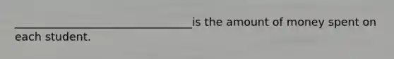 ________________________________is the amount of money spent on each student.