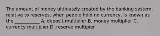 The amount of money ultimately created by the banking system, relative to reserves, when people hold no currency, is known as the ___________ A. deposit multiplier B. money multiplier C. currency multiplier D. reserve multipier