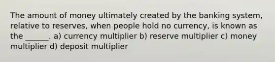 The amount of money ultimately created by the banking system, relative to reserves, when people hold no currency, is known as the ______. a) currency multiplier b) reserve multiplier c) money multiplier d) deposit multiplier