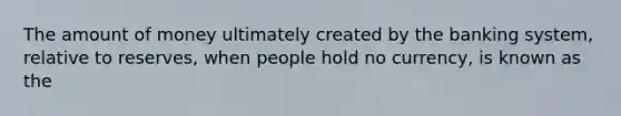 The amount of money ultimately created by the banking system, relative to reserves, when people hold no currency, is known as the