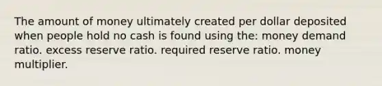 The amount of money ultimately created per dollar deposited when people hold no cash is found using the: money demand ratio. excess reserve ratio. required reserve ratio. money multiplier.