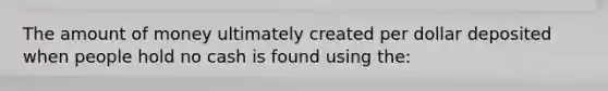 The amount of money ultimately created per dollar deposited when people hold no cash is found using the: