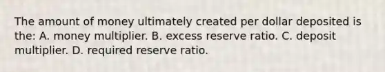 The amount of money ultimately created per dollar deposited is the: A. money multiplier. B. excess reserve ratio. C. deposit multiplier. D. required reserve ratio.