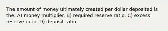 The amount of money ultimately created per dollar deposited is the: A) money multiplier. B) required reserve ratio. C) excess reserve ratio. D) deposit ratio.