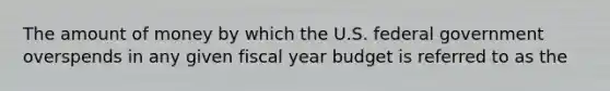 The amount of money by which the U.S. federal government overspends in any given fiscal year budget is referred to as the