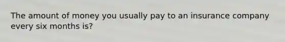 The amount of money you usually pay to an insurance company every six months is?