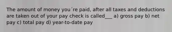 The amount of money you´re paid, after all taxes and deductions are taken out of your pay check is called___ a) gross pay b) net pay c) total pay d) year-to-date pay