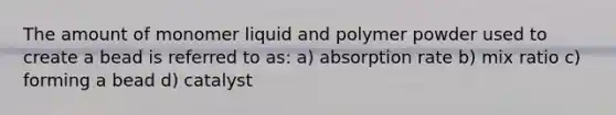 The amount of monomer liquid and polymer powder used to create a bead is referred to as: a) absorption rate b) mix ratio c) forming a bead d) catalyst