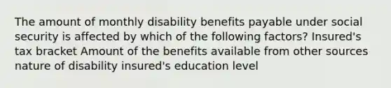 The amount of monthly disability benefits payable under social security is affected by which of the following factors? Insured's tax bracket Amount of the benefits available from other sources nature of disability insured's education level