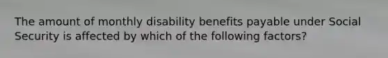 The amount of monthly disability benefits payable under Social Security is affected by which of the following factors?