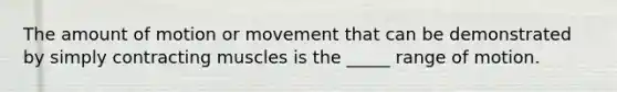 The amount of motion or movement that can be demonstrated by simply contracting muscles is the _____ range of motion.