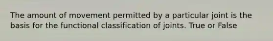 The amount of movement permitted by a particular joint is the basis for the functional classification of joints. True or False