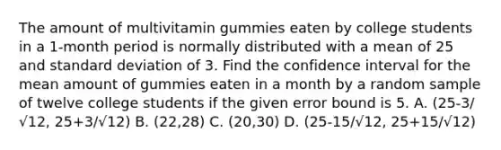 The amount of multivitamin gummies eaten by college students in a 1-month period is normally distributed with a mean of 25 and standard deviation of 3. Find the confidence interval for the mean amount of gummies eaten in a month by a random sample of twelve college students if the given error bound is 5. A. (25-3/√12, 25+3/√12) B. (22,28) C. (20,30) D. (25-15/√12, 25+15/√12)