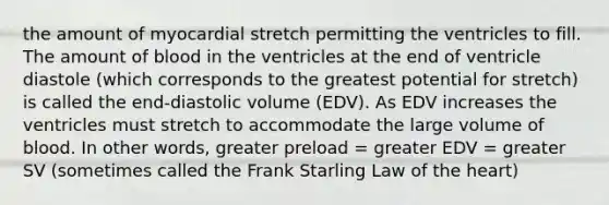 the amount of myocardial stretch permitting the ventricles to fill. The amount of blood in the ventricles at the end of ventricle diastole (which corresponds to the greatest potential for stretch) is called the end-diastolic volume (EDV). As EDV increases the ventricles must stretch to accommodate the large volume of blood. In other words, greater preload = greater EDV = greater SV (sometimes called the Frank Starling Law of the heart)