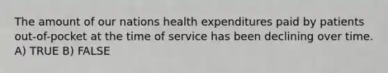 The amount of our nations health expenditures paid by patients out-of-pocket at the time of service has been declining over time. A) TRUE B) FALSE