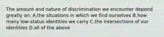 The amount and nature of discrimination we encounter depend greatly on: A.the situations in which we find ourselves B.how many low-status identities we carry C.the intersections of our identities D.all of the above