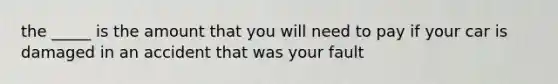the _____ is the amount that you will need to pay if your car is damaged in an accident that was your fault