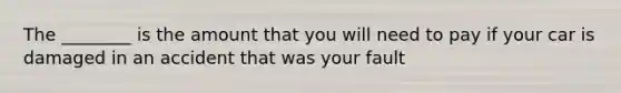 The ________ is the amount that you will need to pay if your car is damaged in an accident that was your fault