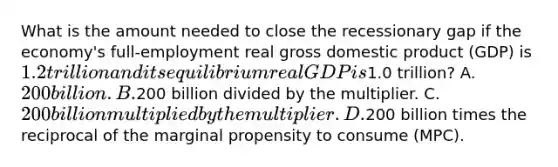 What is the amount needed to close the recessionary gap if the economy's full-employment real gross domestic product (GDP) is 1.2 trillion and its equilibrium real GDP is1.0 trillion? A. 200 billion. B.200 billion divided by the multiplier. C. 200 billion multiplied by the multiplier. D.200 billion times the reciprocal of the marginal propensity to consume (MPC).