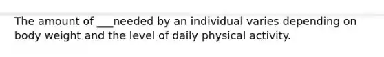 The amount of ___needed by an individual varies depending on body weight and the level of daily physical activity.