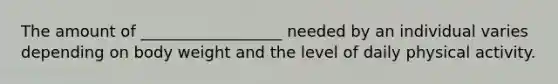 The amount of __________________ needed by an individual varies depending on body weight and the level of daily physical activity.