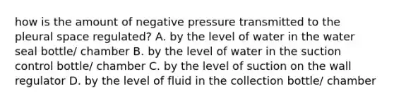 how is the amount of negative pressure transmitted to the pleural space regulated? A. by the level of water in the water seal bottle/ chamber B. by the level of water in the suction control bottle/ chamber C. by the level of suction on the wall regulator D. by the level of fluid in the collection bottle/ chamber