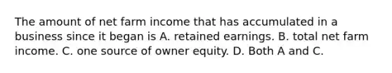 The amount of net farm income that has accumulated in a business since it began is A. retained earnings. B. total net farm income. C. one source of owner equity. D. Both A and C.