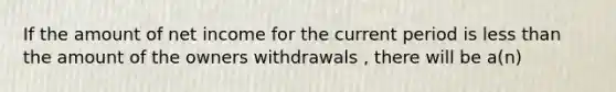 If the amount of net income for the current period is less than the amount of the owners withdrawals , there will be a(n)